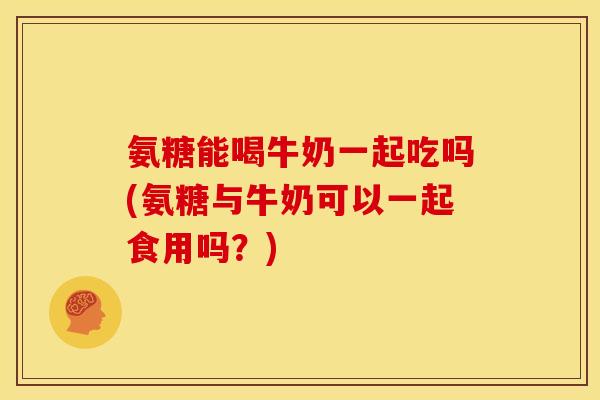 氨糖能喝牛奶一起吃吗(氨糖与牛奶可以一起食用吗？)