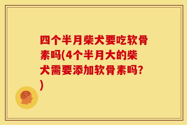 四个半月柴犬要吃软骨素吗(4个半月大的柴犬需要添加软骨素吗？)