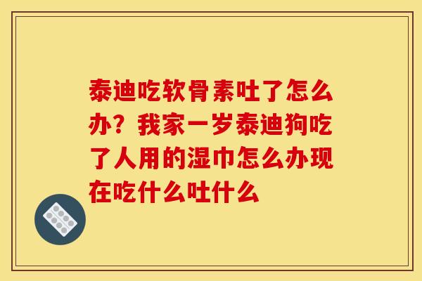 泰迪吃软骨素吐了怎么办？我家一岁泰迪狗吃了人用的湿巾怎么办现在吃什么吐什么