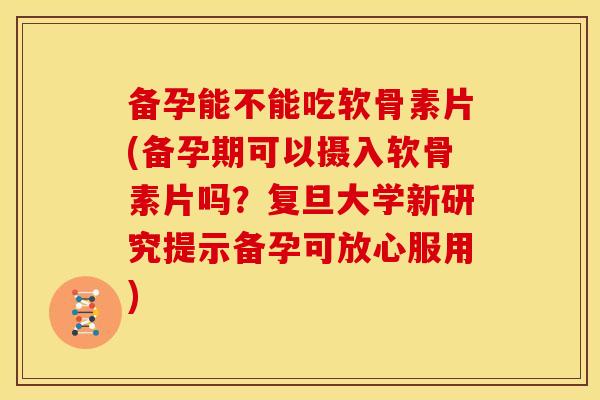 备孕能不能吃软骨素片(备孕期可以摄入软骨素片吗？复旦大学新研究提示备孕可放心服用)