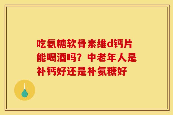 吃氨糖软骨素维d钙片能喝酒吗？中老年人是补钙好还是补氨糖好
