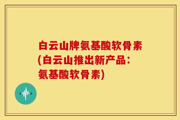 白云山牌氨基酸软骨素(白云山推出新产品：氨基酸软骨素)