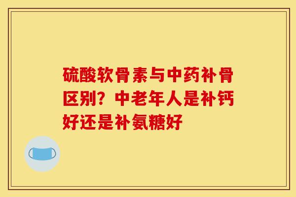 硫酸软骨素与中药补骨区别？中老年人是补钙好还是补氨糖好