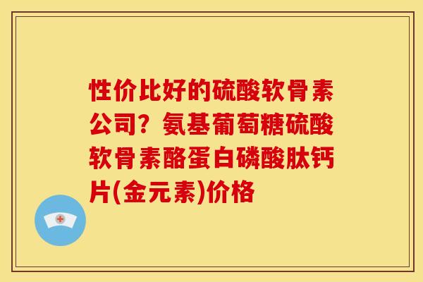 性价比好的硫酸软骨素公司？氨基葡萄糖硫酸软骨素酪蛋白磷酸肽钙片(金元素)价格