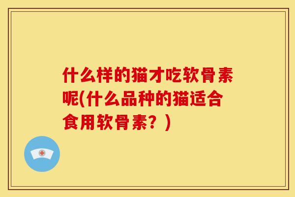 什么样的猫才吃软骨素呢(什么品种的猫适合食用软骨素?) 什么样的猫才吃软骨素呢(什么品种的猫适合食用软骨素?)