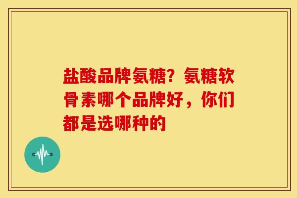 盐酸品牌氨糖？氨糖软骨素哪个品牌好，你们都是选哪种的
