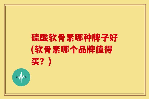 硫酸软骨素哪种牌子好(软骨素哪个品牌值得买？)
