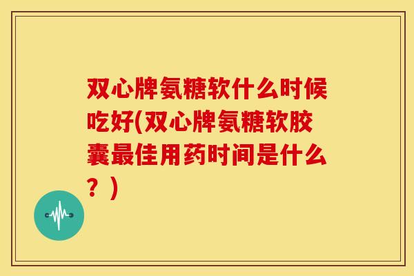 双心牌氨糖软什么时候吃好(双心牌氨糖软胶囊最佳用药时间是什么？)