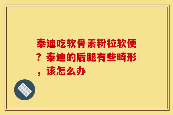 泰迪吃软骨素粉拉软便?泰迪的后腿有些畸形,该怎么办 泰迪吃软骨素粉拉软便?泰迪的后腿有些畸形,该怎么办