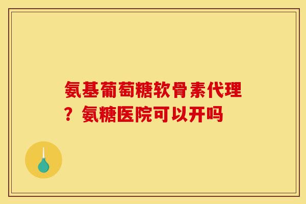 氨基葡萄糖软骨素代理?氨糖医院可以开吗 氨基葡萄糖软骨素代理?氨糖医院可以开吗