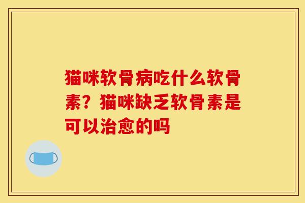 猫咪软骨病吃什么软骨素？猫咪缺乏软骨素是可以治愈的吗