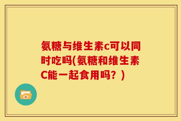 氨糖与维生素c可以同时吃吗(氨糖和维生素C能一起食用吗？)