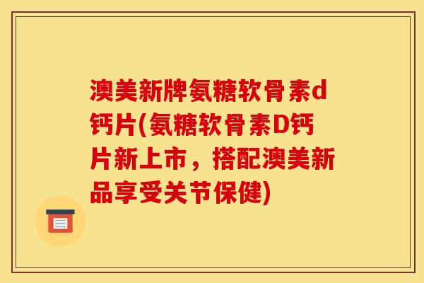 澳美新牌氨糖软骨素d钙片(氨糖软骨素D钙片新上市，搭配澳美新品享受关节保健)