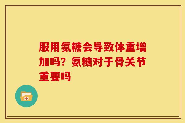 服用氨糖会导致体重增加吗？氨糖对于骨关节重要吗