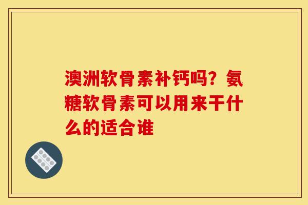澳洲软骨素补钙吗？氨糖软骨素可以用来干什么的适合谁