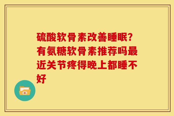 硫酸软骨素改善睡眠？有氨糖软骨素推荐吗最近关节疼得晚上都睡不好