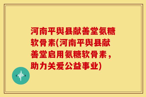 河南平舆县献善堂氨糖软骨素(河南平舆县献善堂启用氨糖软骨素，助力关爱公益事业)