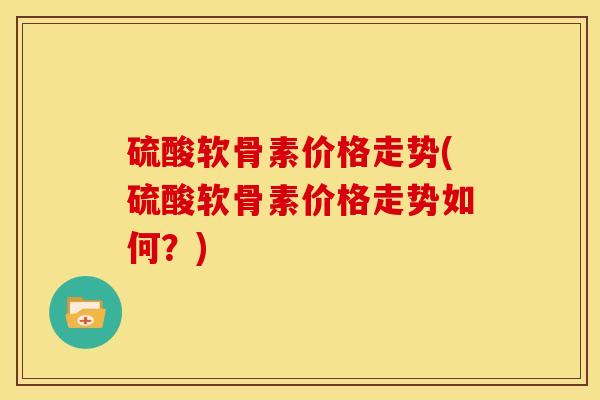 硫酸软骨素价格走势(硫酸软骨素价格走势如何？)