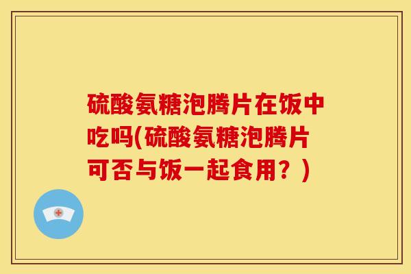 硫酸氨糖泡腾片在饭中吃吗(硫酸氨糖泡腾片可否与饭一起食用？)