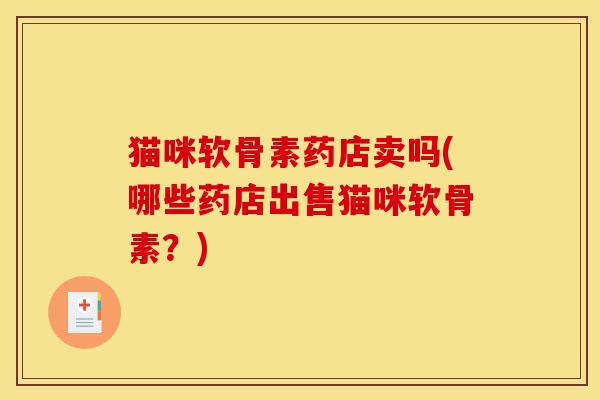猫咪软骨素药店卖吗(哪些药店出售猫咪软骨素？)