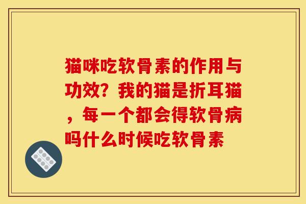 猫咪吃软骨素的作用与功效？我的猫是折耳猫，每一个都会得软骨病吗什么时候吃软骨素
