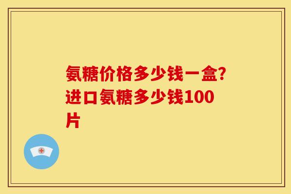 氨糖价格多少钱一盒?进口氨糖多少钱100片 氨糖价格多少钱一盒?进口氨糖多少钱100片