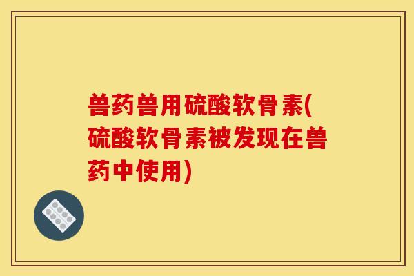 兽药兽用硫酸软骨素(硫酸软骨素被发现在兽药中使用)