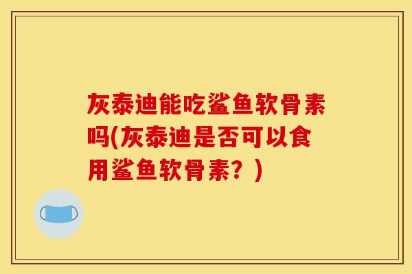 灰泰迪能吃鲨鱼软骨素吗(灰泰迪是否可以食用鲨鱼软骨素？)
