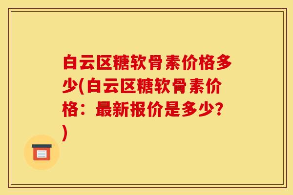 白云区糖软骨素价格多少(白云区糖软骨素价格：最新报价是多少？)