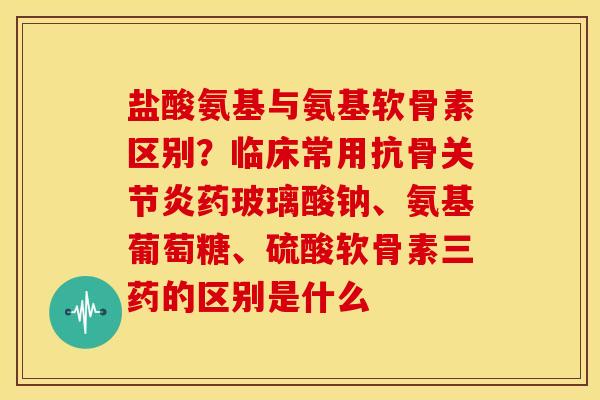 盐酸氨基与氨基软骨素区别？临床常用抗骨关节炎药玻璃酸钠、氨基葡萄糖、硫酸软骨素三药的区别是什么