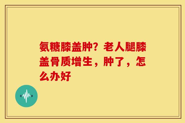 氨糖膝盖肿？老人腿膝盖骨质增生，肿了，怎么办好