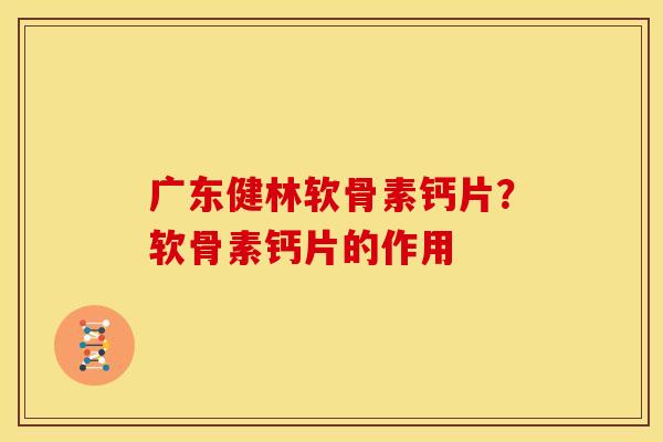 广东健林软骨素钙片？软骨素钙片的作用