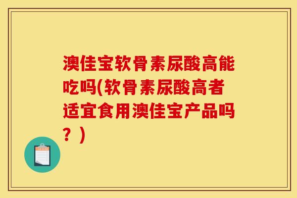 澳佳宝软骨素尿酸高能吃吗(软骨素尿酸高者适宜食用澳佳宝产品吗？)