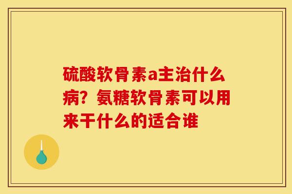 硫酸软骨素a主治什么病？氨糖软骨素可以用来干什么的适合谁