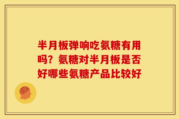 半月板弹响吃氨糖有用吗？氨糖对半月板是否好哪些氨糖产品比较好