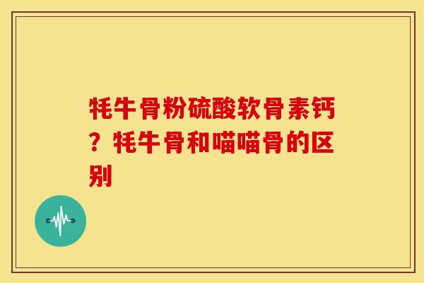 牦牛骨粉硫酸软骨素钙？牦牛骨和喵喵骨的区别