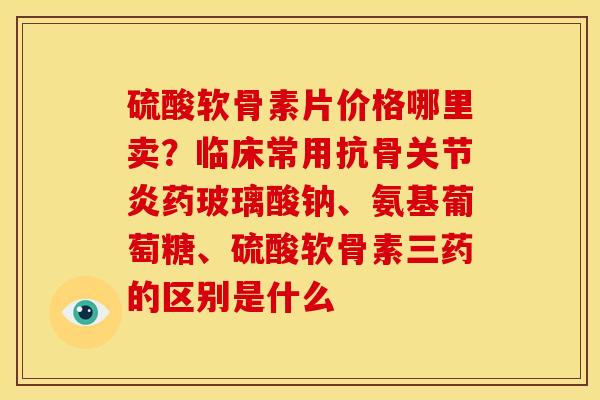 硫酸软骨素片价格哪里卖？临床常用抗骨关节炎药玻璃酸钠、氨基葡萄糖、硫酸软骨素三药的区别是什么