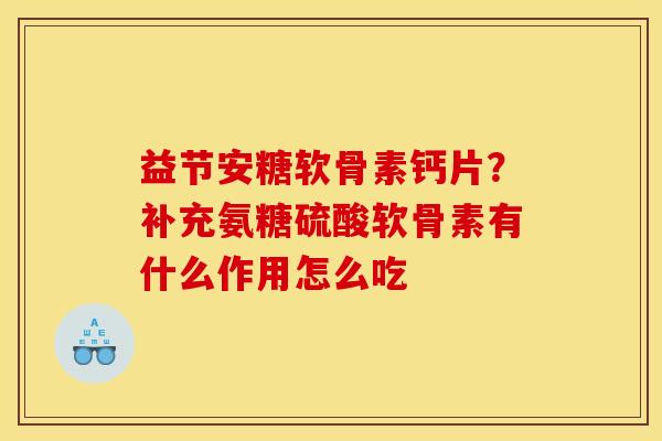 益节安糖软骨素钙片？补充氨糖硫酸软骨素有什么作用怎么吃