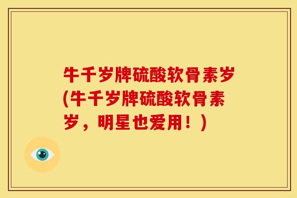 牛千岁牌硫酸软骨素岁(牛千岁牌硫酸软骨素岁,明星也爱用!) 牛千岁牌硫酸软骨素岁(牛千岁牌硫酸软骨素岁,明星也爱用!)