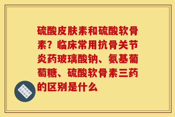 硫酸皮肤素和硫酸软骨素？临床常用抗骨关节炎药玻璃酸钠、氨基葡萄糖、硫酸软骨素三药的区别是什么