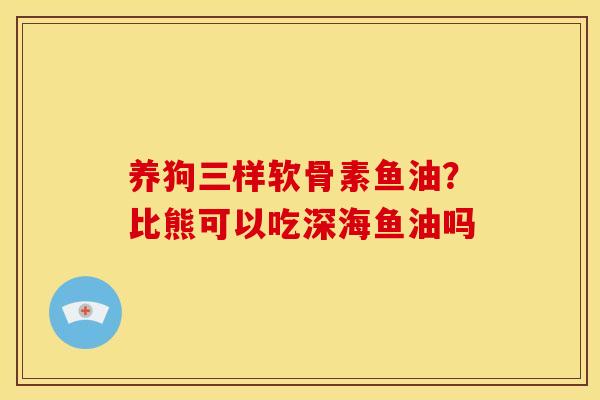 养狗三样软骨素鱼油？比熊可以吃深海鱼油吗