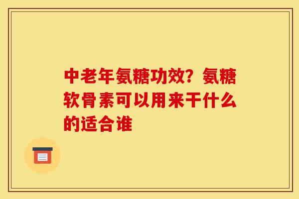 中老年氨糖功效？氨糖软骨素可以用来干什么的适合谁