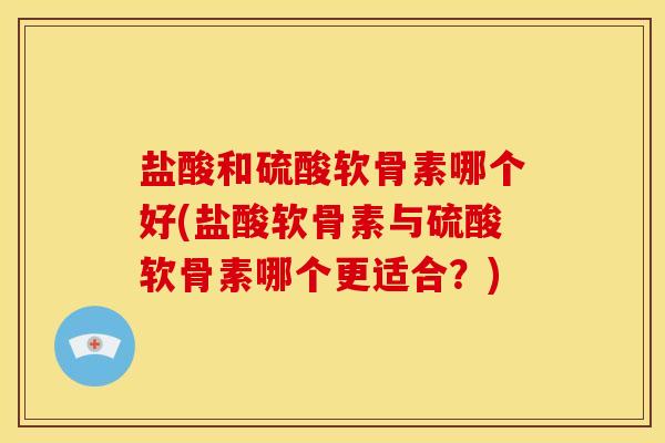 盐酸和硫酸软骨素哪个好(盐酸软骨素与硫酸软骨素哪个更适合？)