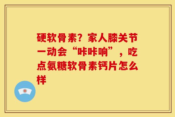 硬软骨素？家人膝关节一动会“咔咔响”，吃点氨糖软骨素钙片怎么样