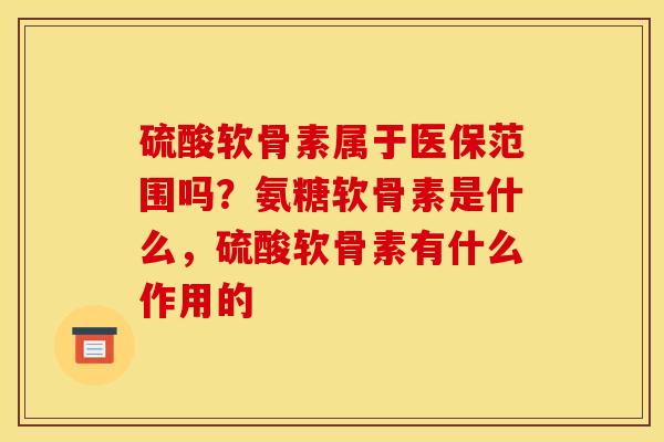 硫酸软骨素属于医保范围吗？氨糖软骨素是什么，硫酸软骨素有什么作用的
