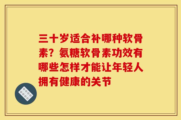 三十岁适合补哪种软骨素？氨糖软骨素功效有哪些怎样才能让年轻人拥有健康的关节