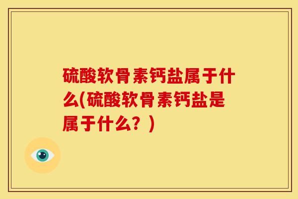 硫酸软骨素钙盐属于什么(硫酸软骨素钙盐是属于什么？)