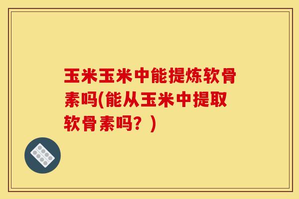 玉米玉米中能提炼软骨素吗(能从玉米中提取软骨素吗？)