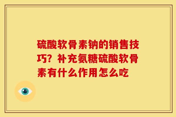 硫酸软骨素钠的销售技巧？补充氨糖硫酸软骨素有什么作用怎么吃