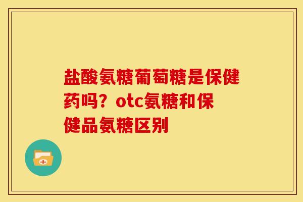 盐酸氨糖葡萄糖是保健药吗？otc氨糖和保健品氨糖区别